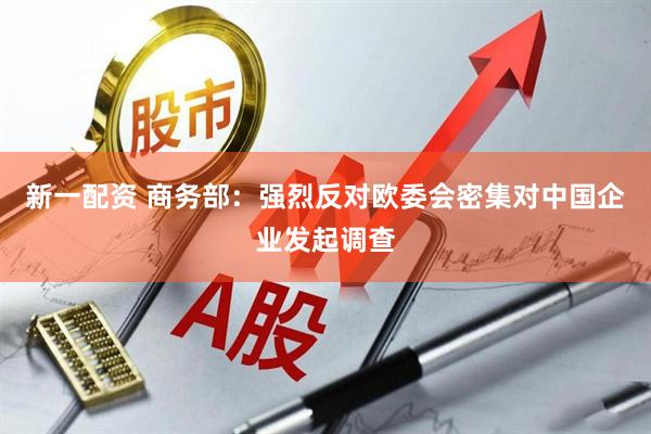 新一配资 商务部：强烈反对欧委会密集对中国企业发起调查
