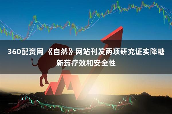 360配资网 《自然》网站刊发两项研究证实降糖新药疗效和安全性