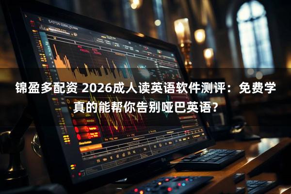 锦盈多配资 2026成人读英语软件测评：免费学真的能帮你告别哑巴英语？